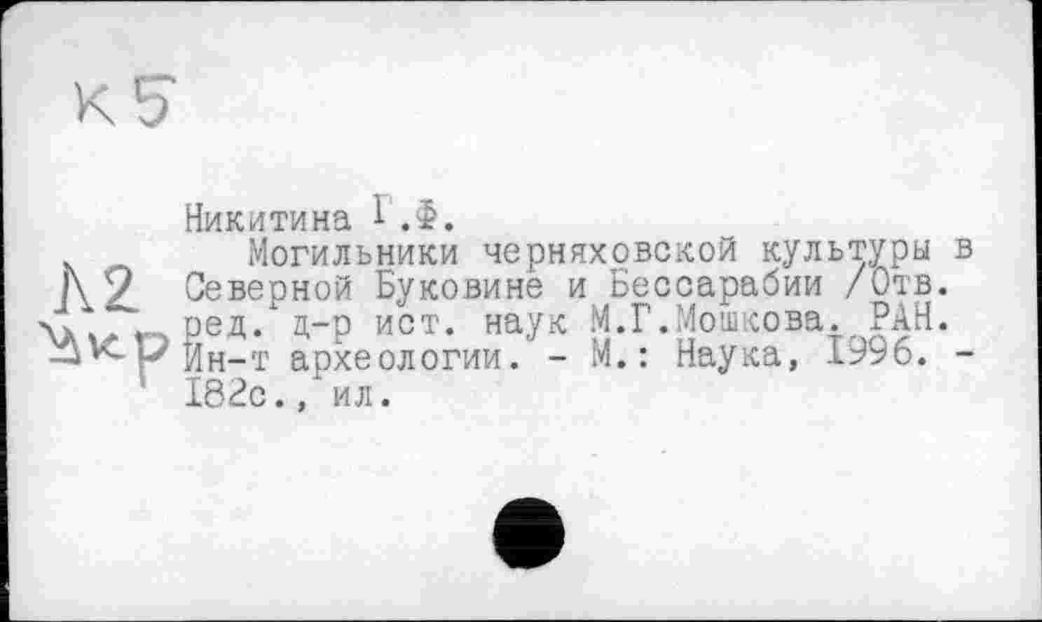 ﻿Никитина 1 .Ф.
Могильники Черняховской культуры в 1\9 Северной Буковине и Бессарабии /Отв. г ред. д-р ист. наук М.Г.Мошкова. РАН.
Ин-т археологии. - М. : Наука, 1996. -' 183с., ил.